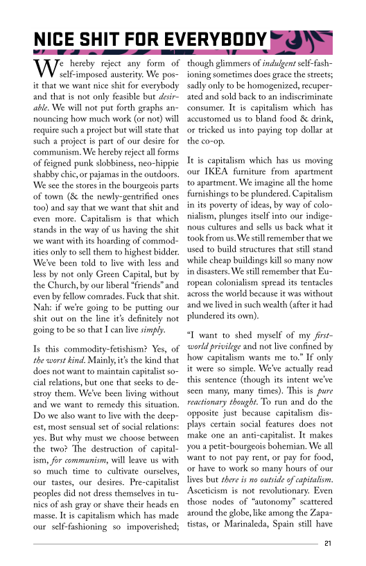 NICE SHIT FOR EVERYBODY FQN)

Wise gee any for of
self-imposed austerity. We pos-
it that we want nice shie for everybody
and that is not only feasible but desir-
able, We will not put forth graphs an-
nouncing how much work (or not) will
require such a project but will state that
such a project is part of our desite for
communism. We hereby reject all forms
of feigned punk slobbiness, neo-hippie
shabby chic, or pajamas in the outdoors.
‘We see the stores in the bourgeois parts
of town (8 the newly-gentrfied ones
too) and say that we want that shit and
even more. Capitalism is that which
stands in the way of us having the shit
‘we want with its hoarding of commod-
ities only to sell them to highest bidder.
We've been told to live with less and
less by not only Green Capital, but by
the Church, by our liberal “friends” and
even by fellow comrades. Fuck that shit.
Nah: if we're going to be putting our
shit out on the line it’s definitely not
going to be so that I can live simply.

 

 

Is this commodity-fetishism? Yes, of
the worst kind. Mainly, it’s the kind that
does not want to maintain capitalist so-
ial relations, but one that seeks to de-
stroy them. We've been living without
and we want to remedy this situation.
Do we also want to live with the deep-
est, most sensual set of social relations:
yes. But why must we choose between
the two? The destruction of capital-
ism, for communism, will leave us with
so much time to cultivate ourselves,
our tastes, our desires. Pre-capitalist
peoples did not dress themselves in tu-
nies of ash gray or shave their heads en
masse. It is capitalism which has made
‘our self-fashioning so impoverished;

 

though glimmers of indulgent self-fash-
ioning sometimes does grace the streets;
sadly only to be homogenized, recuper-
ated and sold back to an indiseriminate
consumer. It is capitalism which has
accustomed us to bland food & drink,
or tricked us into paying top dollar at
the co-op.

 

Ie is capitalism which has us moving
our IKEA furniture from apartment
to apartment. We imagine all the home
furnishings to be plundered. Capital
in its poverty of ideas, by way of colo-
nialism, plunges itself into our indige-
nous cultures and sells us back what it
took from us. We still remember that we
used to build structures that still stand
while cheap buildings kill so many now
in disasters. We still remember that
ropean colonialism spread its tentacles
across the world because it was without
and we lived in such wealth (afte it had
plundered its own).

 

 

    

“T want to shed myself of my firse-
‘world privilege and not live confined by
how capitalism wants me to.” If only
it were so simple, We've actually read
this sentence (though its intent we've
seen many, many times). This is pure
reactionary thought. To run and do the
‘opposite just because capitalism dis-
plays certain social features does not
make one an anti-capitalist, It makes
you a petit-bourgeois bohemian, We all
‘want to not pay rent, or pay for food,
or have to work so many hours of our
lives but there is no outside of capitalism
Asceticism is not revolutionary. Even
those nodes of “autonomy” scattered
around the globe, ike among the Zapa-
tistas, or Marinaleda, Spain still have

 

a
